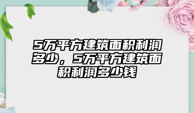 5萬平方建筑面積利潤多少，5萬平方建筑面積利潤多少錢