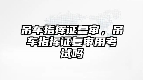 吊車指揮證復(fù)審，吊車指揮證復(fù)審用考試嗎