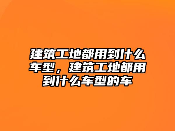 建筑工地都用到什么車型，建筑工地都用到什么車型的車