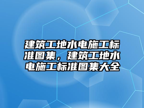 建筑工地水電施工標準圖集，建筑工地水電施工標準圖集大全