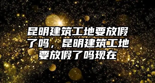 昆明建筑工地要放假了嗎，昆明建筑工地要放假了嗎現(xiàn)在