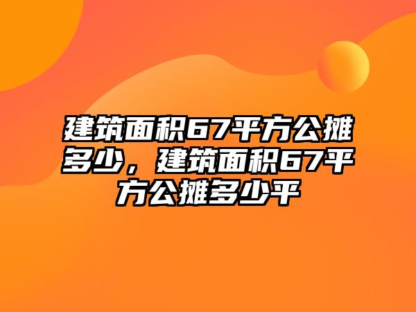 建筑面積67平方公攤多少，建筑面積67平方公攤多少平