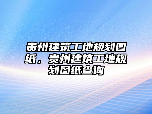 貴州建筑工地規(guī)劃圖紙，貴州建筑工地規(guī)劃圖紙查詢