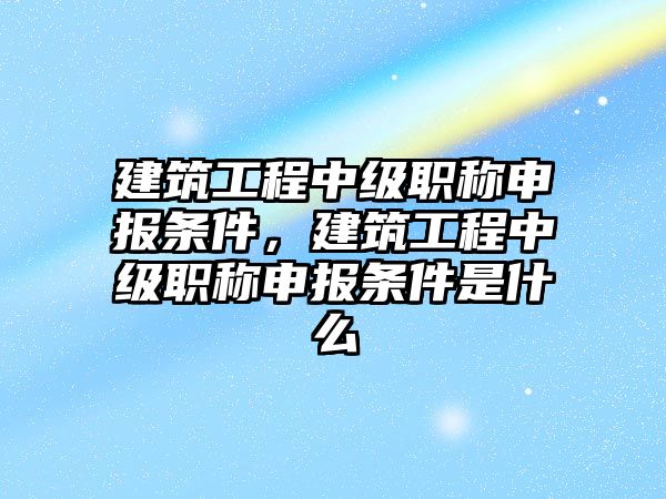 建筑工程中級(jí)職稱申報(bào)條件，建筑工程中級(jí)職稱申報(bào)條件是什么