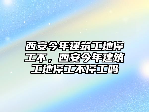 西安今年建筑工地停工不，西安今年建筑工地停工不停工嗎