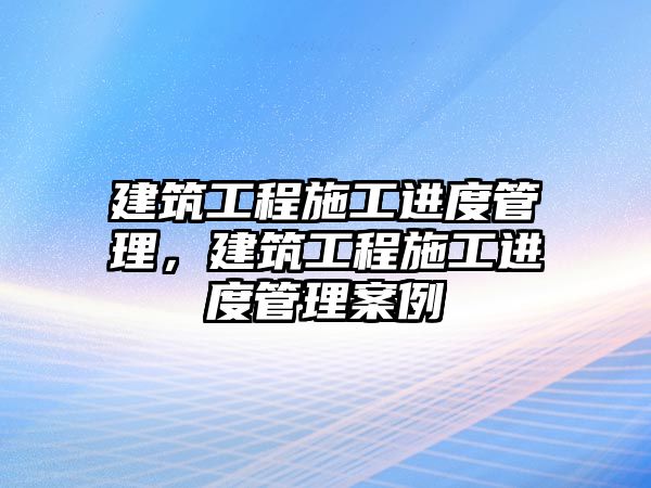 建筑工程施工進度管理，建筑工程施工進度管理案例