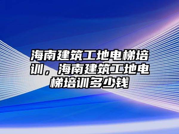 海南建筑工地電梯培訓(xùn)，海南建筑工地電梯培訓(xùn)多少錢