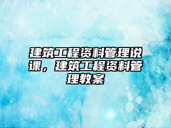 建筑工程資料管理說(shuō)課，建筑工程資料管理教案