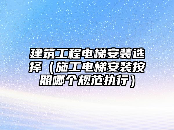 建筑工程電梯安裝選擇（施工電梯安裝按照哪個(gè)規(guī)范執(zhí)行）