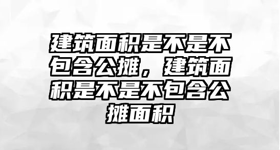 建筑面積是不是不包含公攤，建筑面積是不是不包含公攤面積