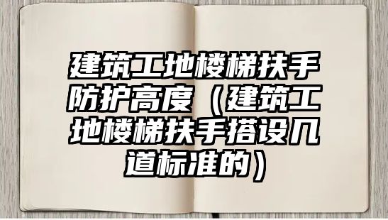 建筑工地樓梯扶手防護高度（建筑工地樓梯扶手搭設(shè)幾道標準的）