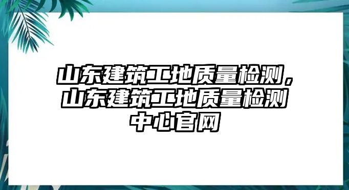 山東建筑工地質(zhì)量檢測，山東建筑工地質(zhì)量檢測中心官網(wǎng)