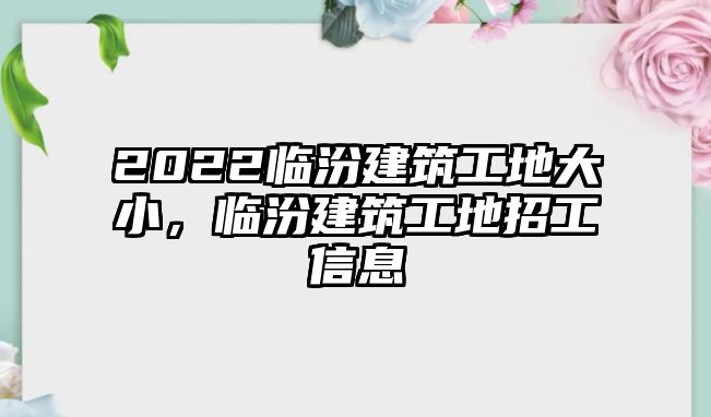 2022臨汾建筑工地大小，臨汾建筑工地招工信息