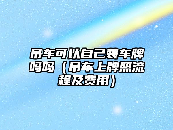 吊車可以自己裝車牌嗎嗎（吊車上牌照流程及費(fèi)用）