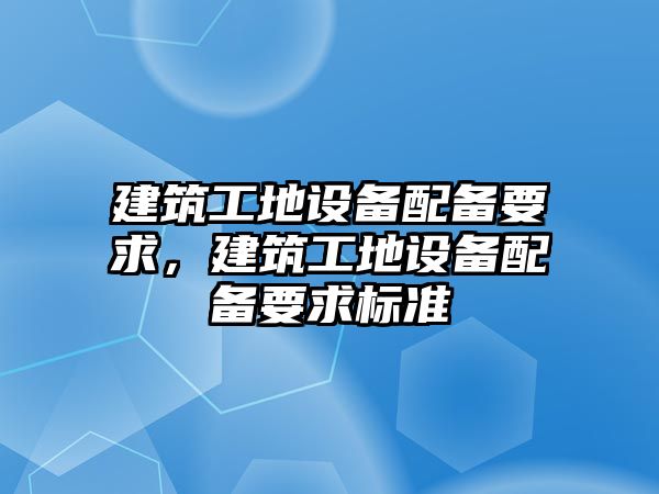 建筑工地設(shè)備配備要求，建筑工地設(shè)備配備要求標準