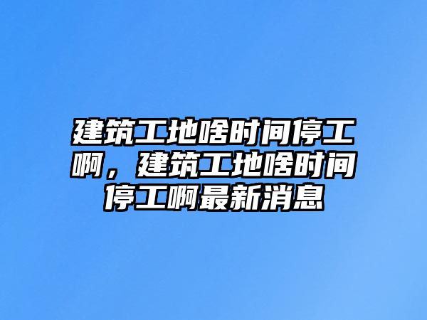 建筑工地啥時(shí)間停工啊，建筑工地啥時(shí)間停工啊最新消息