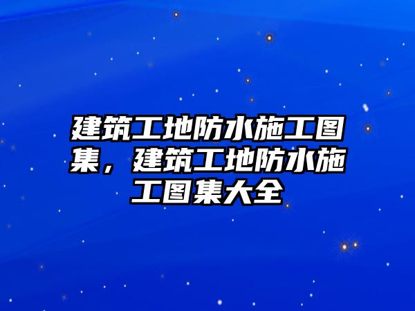 建筑工地防水施工圖集，建筑工地防水施工圖集大全