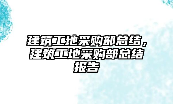 建筑工地采購部總結，建筑工地采購部總結報告