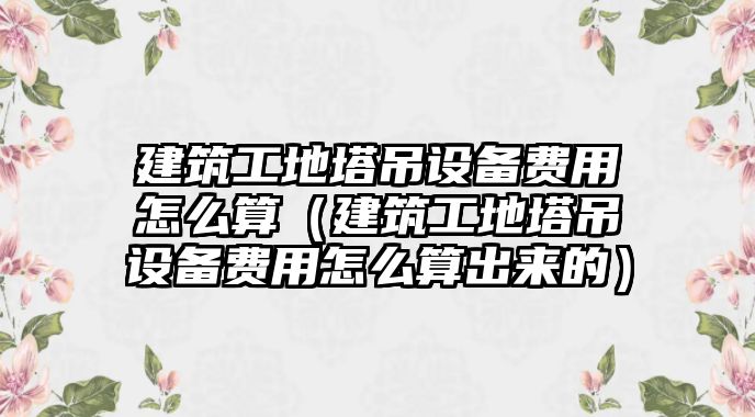 建筑工地塔吊設(shè)備費用怎么算（建筑工地塔吊設(shè)備費用怎么算出來的）