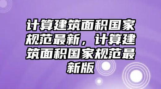 計算建筑面積國家規(guī)范最新，計算建筑面積國家規(guī)范最新版