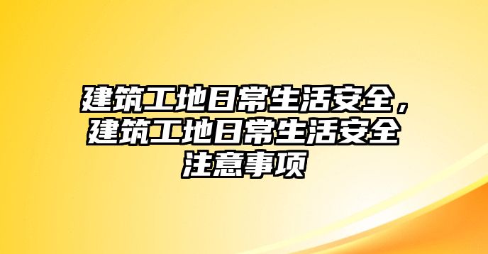 建筑工地日常生活安全，建筑工地日常生活安全注意事項(xiàng)