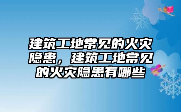 建筑工地常見的火災(zāi)隱患，建筑工地常見的火災(zāi)隱患有哪些