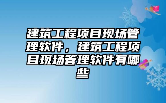 建筑工程項目現(xiàn)場管理軟件，建筑工程項目現(xiàn)場管理軟件有哪些