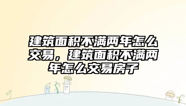 建筑面積不滿兩年怎么交易，建筑面積不滿兩年怎么交易房子