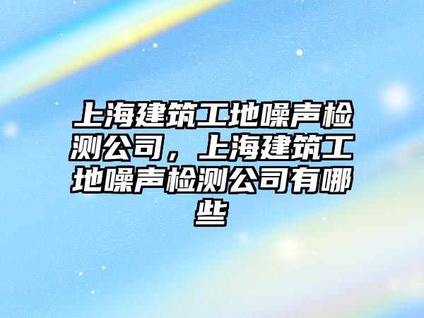 上海建筑工地噪聲檢測(cè)公司，上海建筑工地噪聲檢測(cè)公司有哪些