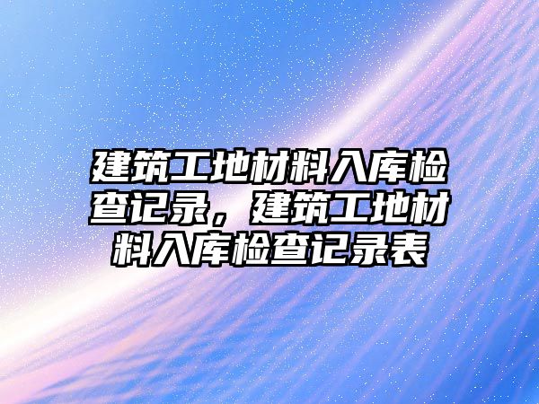 建筑工地材料入庫檢查記錄，建筑工地材料入庫檢查記錄表