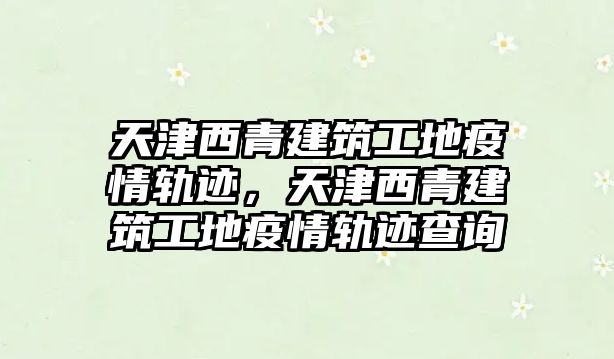 天津西青建筑工地疫情軌跡，天津西青建筑工地疫情軌跡查詢