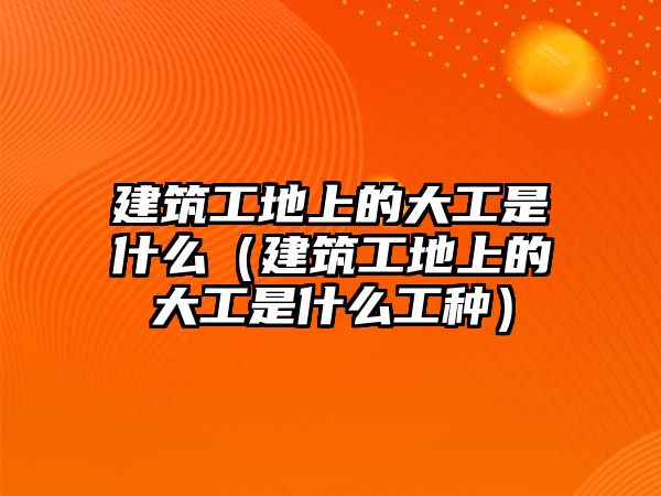 建筑工地上的大工是什么（建筑工地上的大工是什么工種）