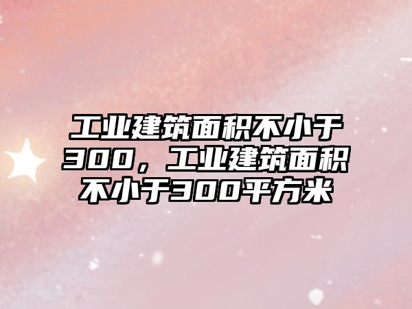 工業(yè)建筑面積不小于300，工業(yè)建筑面積不小于300平方米