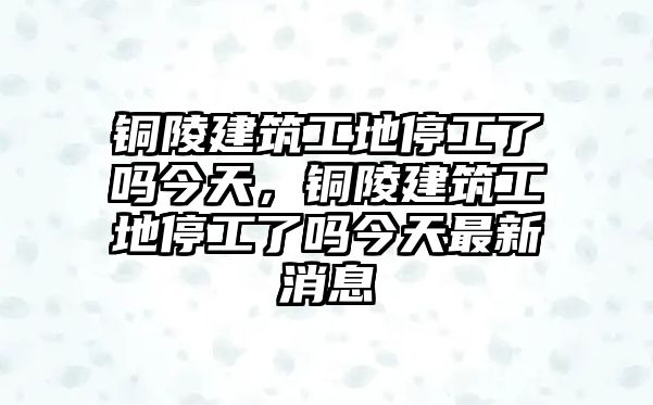 銅陵建筑工地停工了嗎今天，銅陵建筑工地停工了嗎今天最新消息