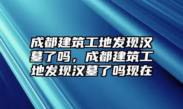 成都建筑工地發(fā)現(xiàn)漢墓了嗎，成都建筑工地發(fā)現(xiàn)漢墓了嗎現(xiàn)在