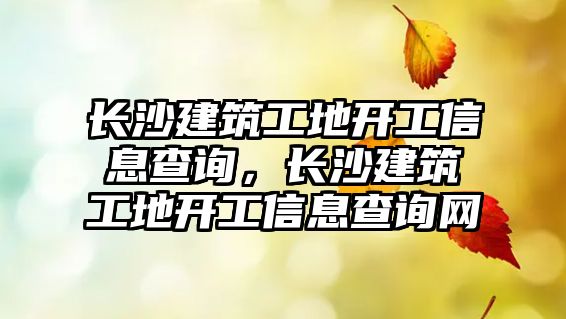 長沙建筑工地開工信息查詢，長沙建筑工地開工信息查詢網(wǎng)