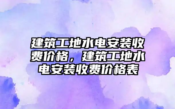 建筑工地水電安裝收費(fèi)價(jià)格，建筑工地水電安裝收費(fèi)價(jià)格表