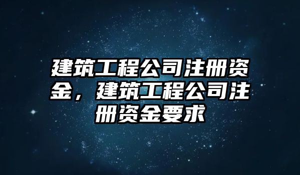 建筑工程公司注冊資金，建筑工程公司注冊資金要求