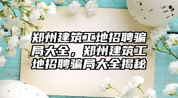 鄭州建筑工地招聘騙局大全，鄭州建筑工地招聘騙局大全揭秘