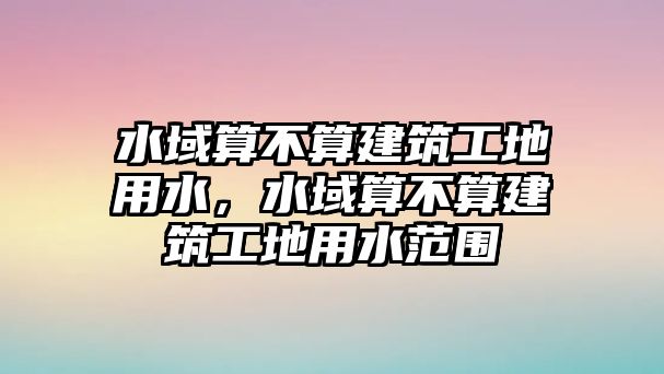 水域算不算建筑工地用水，水域算不算建筑工地用水范圍