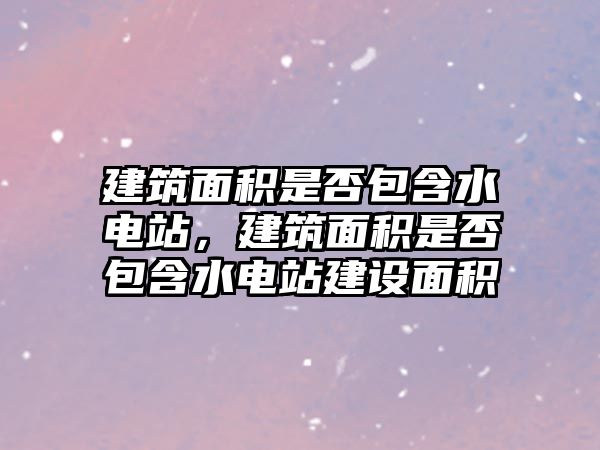 建筑面積是否包含水電站，建筑面積是否包含水電站建設(shè)面積