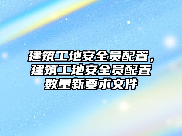 建筑工地安全員配置，建筑工地安全員配置數(shù)量新要求文件