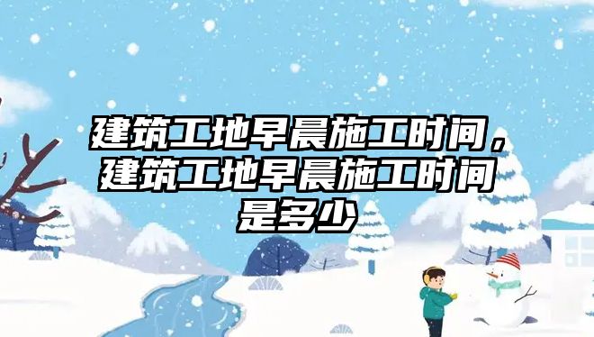 建筑工地早晨施工時間，建筑工地早晨施工時間是多少