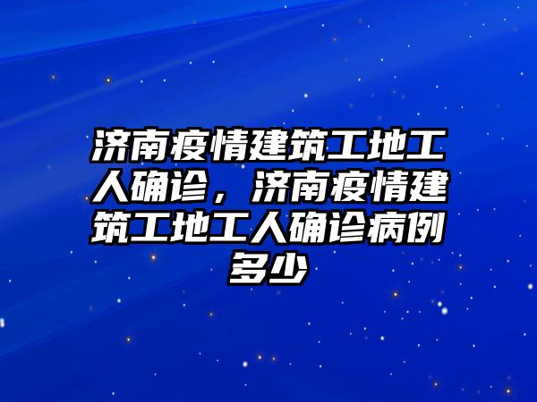 濟(jì)南疫情建筑工地工人確診，濟(jì)南疫情建筑工地工人確診病例多少