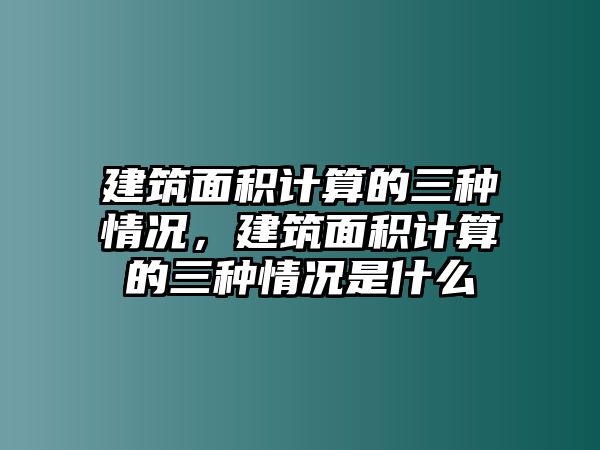 建筑面積計算的三種情況，建筑面積計算的三種情況是什么