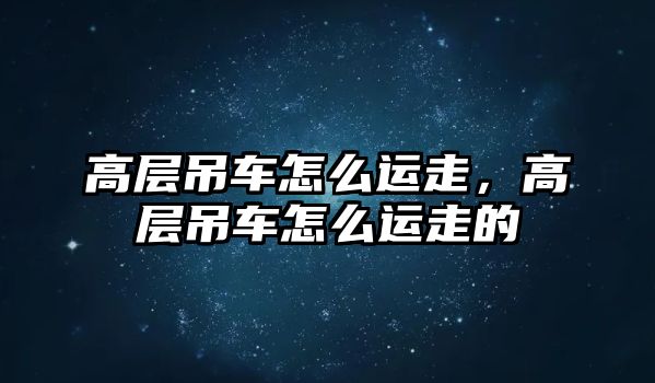 高層吊車怎么運走，高層吊車怎么運走的