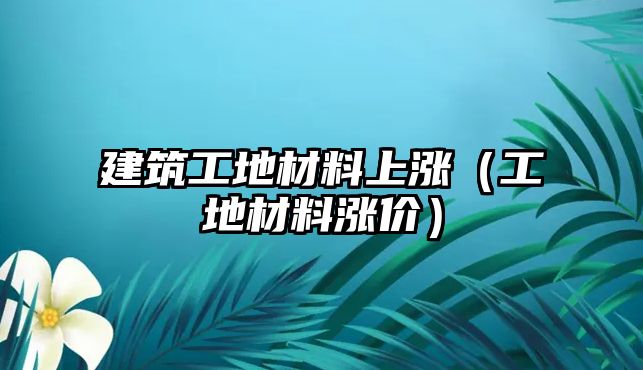 建筑工地材料上漲（工地材料漲價(jià)）