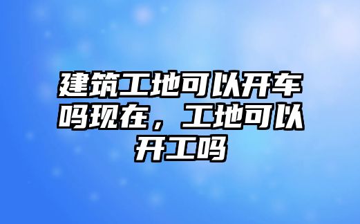 建筑工地可以開車嗎現(xiàn)在，工地可以開工嗎