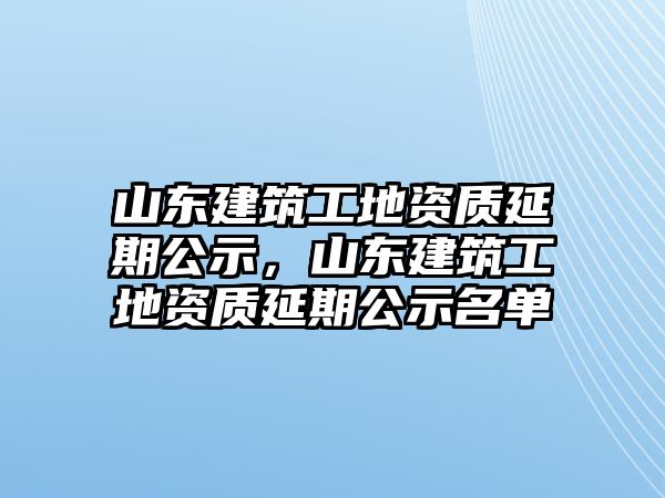 山東建筑工地資質(zhì)延期公示，山東建筑工地資質(zhì)延期公示名單