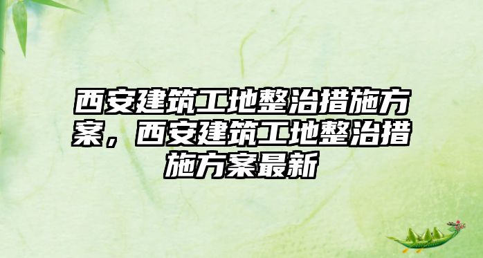 西安建筑工地整治措施方案，西安建筑工地整治措施方案最新